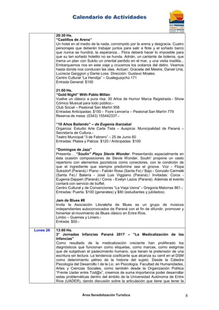 Calendario de Actividades
Área Sensibilización Turística 8
20:30 Hs.
“Castillos de Arena”
Un hotel en el medio de la nada, corrompido por la arena y desgracia. Cuatro
personajes que deberán trabajar juntos para salir a flote y el soñado barco
que nunca se hundirá, la esperanza... Flora deberá hacer lo imposible para
que su tan soñado hotelito no se hunda. Adrián, un cantante de boleros, que
trama un plan con Sukito un oriental perdido en el mar, y una visita insólita...
Embarquemos nos en este viaje y crucemos los océanos del deliro. Veamos
hasta donde nos conducen las olas. Actúan: Graciela del Mestre, Daniel Uria,
Lucrecia Garggion y Dante Loss. Dirección: Gustavo Moales.
Centro Cultural “La Hendija” – Gualeguaychú 171
Entrada General: $100
21:00 Hs.
“Gold Night” With Pablo Millán
Vuelve un clásico a pura risa. 30 Años de Humor Marca Registrada.- Show
Cómico Musical para todo público.-
Club Social – Peatonal San Martín 958
Entradas Anticipadas: $150 - Fiore Lencería – Peatonal San Martín 779
Reserva de mesa: (0343) 155442337.-
“10 Años Bailando” – de Eugenia Ibarzabal
Organiza: Estudio Arte Carla Tista – Auspicia: Municipalidad de Paraná –
Secretaría de Cultura.-
Teatro Municipal “3 de Febrero” – 25 de Junio 60
Entradas: Platea y Palcos: $120 / Anticipadas: $100
“Domingos de Jazz”
Presenta… “Soulin” Plays Stevie Wonder. Presentando especialmente en
ésta ocasión composiciones de Stevie Wonder, Soulin' propone un vasto
repertorio con elementos jazzísticos como conectores, con la condición de
que el ingrediente que siempre predomine sea el groove. Voz - Flopa
Suksdorf (Paraná)./ Piano - Fabián Rosa (Santa Fe)./ Bajo - Gonzalo Carmelé
(Santa Fe)./ Batería - José Luis Viggiano (Paraná)./ Invitadas: Coros -
Eugenia Dappen (Paraná)./ Coros - Evelyn Lazos (Paraná). Además el evento
contará con servicio de buffet.
Centro Cultural y de Convenciones “La Vieja Usina” - Gregoria Matorras 861.-
Entradas: Puerta: $100 (generales) y $80 (estudiantes y jubilados).
Jam de Blues #8
Invita la Asociación Litoraleña de Blues es un grupo de músicos
independientes autoconvocados de Paraná con el fin de difundir, promover y
fomentar el movimiento de Blues clásico en Entre Ríos.
Limbo – Guemes y Liniers.-
Entrada: $50.-
Lunes 26 13:00 Hs.
3° Jornadas Infancias Paraná 2017 – “La Medicalización de las
Infancias”
Como resultado de la medicalización creciente han proliferado los
diagnósticos que funcionan como etiquetas, como marcas, como estigmas
que de subjetivan el padecimiento humano, que tienen la pretensión de una
escritura sin lectura. La tendencia cosificante que alcanza su cenit en el DSM
como detenimiento pétreo de la historia del sujeto. Desde la Cátedra
Psicología del Desarrollo I de la Lic. en Psicología, Facultad de Humanidades,
Artes y Ciencias Sociales, como también desde la Organización Política
“Frente Uader entre Tod@s”, creemos de suma importancia poder desarrollar
estas problemáticas dentro del ámbito de la Universidad Autónoma de Entre
Ríos (UADER), dando discusión sobre la articulación que tiene que tener la
 