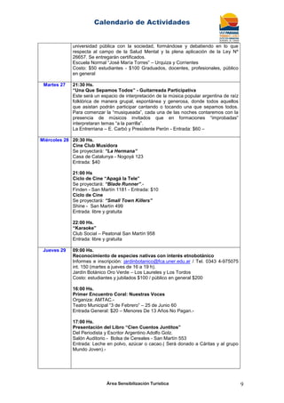 Calendario de Actividades
Área Sensibilización Turística 9
universidad pública con la sociedad, formándose y debatiendo en lo que
respecta al campo de la Salud Mental y la plena aplicación de la Ley Nº
26657. Se entregarán certificados.
Escuela Normal “José María Torres” – Urquiza y Corrientes
Costo: $50 estudiantes - $100 Graduados, docentes, profesionales, público
en general
Martes 27 21:30 Hs.
“Una Que Sepamos Todos” - Guitarreada Participativa
Este será un espacio de interpretación de la música popular argentina de raíz
folklórica de manera grupal, espontánea y generosa, donde todos aquellos
que asistan podrán participar cantando o tocando una que sepamos todos.
Para comenzar la “musiqueada”, cada una de las noches contaremos con la
presencia de músicos invitados que en formaciones “improbadas”
interpretaran temas “a la parrilla”.
La Entrerriana – E. Carbó y Presidente Perón - Entrada: $60 –
Miércoles 28 20:30 Hs.
Cine Club Musidora
Se proyectará: “La Hermana”
Casa de Catalunya - Nogoyá 123
Entrada: $40
21:00 Hs
Ciclo de Cine “Apagá la Tele”
Se proyectará: “Blade Runner”.-
Finden - San Martín 1181 - Entrada: $10
Ciclo de Cine
Se proyectará: “Small Town Killers”
Shine - San Martín 499
Entrada: libre y gratuita
22:00 Hs.
“Karaoke”
Club Social – Peatonal San Martín 958
Entrada: libre y gratuita
Jueves 29 09:00 Hs.
Reconocimiento de especies nativas con interés etnobotánico
Informes e inscripción: jardinbotanico@fca.uner.edu.ar / Tel. 0343 4-975075
int. 150 (martes a jueves de 16 a 19 h).
Jardín Botánico Oro Verde – Los Laureles y Los Tordos
Costo: estudiantes y jubilados $100 / público en general $200
16:00 Hs.
Primer Encuentro Coral: Nuestras Voces
Organiza: AMTAC.-
Teatro Municipal “3 de Febrero” – 25 de Junio 60
Entrada General: $20 – Menores De 13 Años No Pagan.-
17:00 Hs.
Presentación del Libro “Cien Cuentos Juntitos”
Del Periodista y Escritor Argentino Adolfo Golz.
Salón Auditorio - Bolsa de Cereales - San Martín 553
Entrada: Leche en polvo, azúcar o cacao.( Será donado a Cáritas y al grupo
Mundo Joven).-
 