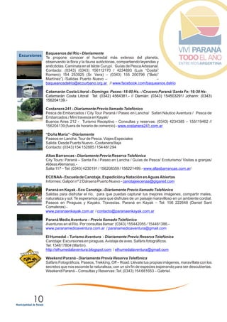 10
EExcursiones
Baqueanos del Río -
Te propone conocer el humedal más extenso del planeta,
observando la flora y la fauna autóctonas, compartiendo leyendas y
anécdotas. Caminata en el Islote Curupí. Guías de PescaArtesanal.
Contacto: (0343)
–
//
Catamarán Costa Litoral - Domingo: Paseo: 18:00 Hs.- / Crucero Paraná/ Santa Fe: 19:30 Hs-
Costanera 241 - Diariamente Previo llamado Telefónico
Pesca de Embarcados / City Tour Paraná / Paseo en Lancha/ Safari Náutico Aventura / Pesca de
Embarcados./ Mini travesía en Kayak/
Buenos Aires 212 - Turismo Receptivo - Consultas y reservas: (0343) 4234385 – 155119462 //
156204139 (fuera de horario de comercio) -
“Doña María” - Diariamente
Paseos en Lancha.Tour de Pesca. Viajes Especiales
Salida: Desde Puerto Nuevo - Costanera Baja
Contacto: (0343) 154 152885 / 154 481294
Altas Barrancas - Diariamente Previa Reserva Telefónica
City Tours: Paraná – Santa Fe / Paseo en Lancha / Guías de Pesca/ Ecoturismo/ Visitas a granjas/
AldeasAlemanas.-
Salta 117 –Tel: (0343) 4230191 / 156208359 / 156221499.- /
ECENAA- Escuela de Canotaje, Expedición y Natación enAguasAbiertas
Informes: Galpón nº 2 Dársena Puerto Nuevo -
Paraná en Kayak - Eco Canotaje - Diariamente Previo llamado Telefónico
Salidas para disfrutar el río, para que puedas capturar tus mejores imágenes, compartir mates,
naturaleza y sol. Te esperamos para que disfrutes de un paisaje maravilloso en un ambiente cordial.
Paseos en Piraguas y Kayaks. Travesías. Paraná en Kayak – Tel: 156 222648 (Daniel Sant
Comaleras) -
/
Paraná MedioAventura – Previo llamado Telefónico
Aventuras en el Río. Por consultas llamar: (0343) 155442055 / 154461386.-
El Humedal – TurismoAventura - Diariamente Previa Reserva Telefónica
Canotaje: Excursiones en piraguas.Avistaje de aves. Safáris fotográficos.
Tel: 154617804 (Martín).
/
Weekend Paraná - Diariamente Previa Reserva Telefónica
Safáris Fotográficos. Paseos,Trekking, Off – Road. Llévate tus propias imágenes, maravíllate con los
secretos que nos esconde la naturaleza, con un sin fin de especies esperando para ser descubiertas.
Weekend Paraná – Consultas y Reservas:Tel: (0343) 154 681653 – Gabriel.
Diariamente
(0343) 156112170 / 4234893 (Luis “Cosita”
Romero) 154 253925 (Sr. Vera) – (0343) 155 200796 (“Beto”
Martínez”) /Salidas Puerto Nuevo –
baqueanosdelrio@ecourbano.org.ar www.facebook.com/baqueanos.delrio
www.costanera241.com.ar
www.altasbarrancas.com.ar
canotajeecenaa@gigared.com
www.paranaenkayak.com.ar contacto@paranaenkayak.com.ar
www.paranamedioaventura.com.ar / paranamedioaventura@gmail.com
http://elhumedalaventura.blogspot.com elhumedalaventura@gmail.com
Catamarán Costa Litoral Tel: (0342) 4564381.- // Damián: (0343) 154503291/ Johann: (0343)
156204139.-
 