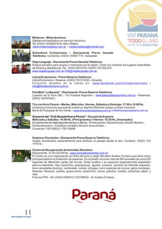 11
Médanos – BikesAventura
Salidas acompañados con servicio mecánico.
Tel: (0343) 154290016 Sr.Aldo Villalba -
/
Golondrina Cicloturismo – Diariamente Previo llamado
Telefónico - Contactos: (0343) 155041716 – Sebastián
Viaje Lenguaje – Diariamente Previo llamado Telefónico
Paseos privados para grupos o individuos por la región. Visitá con nosotros los lugares imperdibles
de Paraná y alrededores.Tel: (0343) 4074130 / (0343) 155 022-872.
Litoral Ecoturismo – Previa Reserva Telefónica
Litoral Ecoturismo - Reserva: (0343) 155 013330 – Eduardo
Consultar detalles de la salida en: /
PaintBall “La Baxada” - Diariamente- Previa Reserva Telefónica
Lisandro de la Torre 580 – Tiro Federal Argentino – - Reservas:
(0343) 154763443.-
Tiro conArco Paraná –
Invitamos a todos los que quieran probar un deporte diferente o pasar un buen momento.
Barrio ElTriangular de Oro Verde – /
Vuelos en Paramotor - Diariamente Previa Reserva Telefónica
Vuelos coordinados especialmente para disfrutar el paisaje desde el aire. Contacto: (0343) 154
177914.-
Centro de Recuperación deAnimales Silvestres
Diariamente: 15:30 a 20:00 Hs.-
www.medanosbikes.com.ar medanosbikes@hotmail.com
www.viajelenguaje.com.ar/ info@viajelenguaje.com.ar
www.facebook.com/litoralecoturismo
info@litoralecoturismo.com.ar
www.labaxadaecoturismo.com.ar
www.tiroconarcoparana.com.ar infotiroconarcoparana.com.ar
www.animalessilvestres.com.ar
Martes, Miércoles, Viernes, Sábados y Domingo: 17:00 a 19:00 Hs.
Escuela deArquería
Miércoles y Sábados: 16:00 Hs. (Principiantes) // Viernes: 15:30 Hs. (Avanzados)
Entrenadores: DanielAcosta y Rubén Moreira.-
CentroAsturiano – Crisólogo Larralde y División de losAndes.-
Contactos: 155126623 // 155116689
El Centro es una organización sin fines de lucro a cargo del señor Avelino Fontana que tiene como
principal objetivo la protección de especies. En el predio conviven más de 900 animales de unas 220
especies de diferentes partes del mundo. Están sueltos o en espacios especialmente adaptados
para su bienestar. Hay caranchos, guacamayos, águilas, tucanes, canarios de distintas especies,
doce variedades de loros, cardenales, nutrias, tortugas, cinco especies de monos, gatos monteses,
fiasanes, ñandues, coatíes, guazunchos, carpinchos, zorros, peludos, mulitas, vizcachas, jabalí, y
más.
Francia 2700 –Tel: (0343) 4260512 /155106622 – Sr.Avelino Fontana.
Arqueros del “Club Baxada Nueva Paraná” -
Un camino en el noble deporte del arco y flecha.-
 