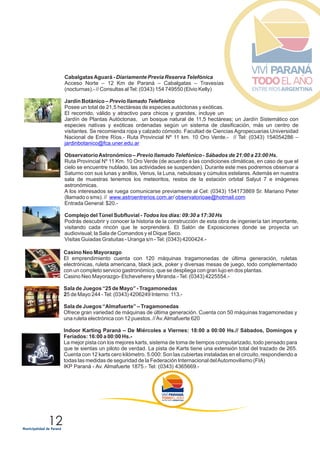 12
CabalgatasAguará - Diariamente Previa Reserva Telefónica
Acceso Norte – 12 Km de Paraná – Cabalgatas – Travesías
(nocturnas).- // Consultas alTel: (0343) 154 749550 (Elvio Kelly)
Jardín Botánico – Previo llamado Telefónico
Posee un total de 21,5 hectáreas de especies autóctonas y exóticas.
El recorrido, válido y atractivo para chicos y grandes, incluye un
Jardín de Plantas Autóctonas, un bosque natural de 11,5 hectáreas; un Jardín Sistemático con
especies nativas y exóticas ordenadas según un sistema de clasificación, más un centro de
visitantes. Se recomienda ropa y calzado cómodo. Facultad de Ciencias Agropecuarias Universidad
Nacional de Entre Ríos.- Ruta Provincial Nº 11 km. 10 Oro Verde.- // Tel: (0343) 154054286 –
ObservatorioAstronómico – Previo llamado Telefónico - Sábados de 21:00 a 23:00 Hs.
Ruta Provincial Nº 11 Km. 10 Oro Verde (de acuerdo a las condiciones climáticas, en caso de que el
cielo se encuentre nublado, las actividades se suspenden). Durante este mes podremos observar a
Saturno con sus lunas y anillos, Venus, la Luna, nebulosas y cúmulos estelares. Además en nuestra
sala de muestras tenemos los meteoritos, restos de la estación orbital Salyut 7 e imágenes
astronómicas.
A los interesados se ruega comunicarse previamente al Cel: (0343) 154173869 Sr. Mariano Peter
(llamado o sms). // /
Entrada General: $20.-
Complejo del Túnel Subfluvial - Todos los días: 09:30 a 17:30 Hs
Visitas Guiadas Gratuitas - Uranga s/n -Tel: (0343) 4200424.-
jardinbotanico@fca.uner.edu.ar
www.astroentrerios.com.ar observatorioae@hotmail.com
Podrás descubrir y conocer la historia de la construcción de esta obra de ingeniería tan importante,
visitando cada rincón que te sorprenderá. El Salón de Exposiciones donde se proyecta un
audiovisual; la Sala de Comandos y el Dique Seco.
Casino Neo Mayorazgo
El emprendimiento cuenta con 120 máquinas tragamonedas de última generación, ruletas
electrónicas, ruleta americana, black jack, poker y diversas mesas de juego, todo complementado
con un completo servicio gastronómico, que se despliega con gran lujo en dos plantas.
Casino Neo Mayorazgo- Etchevehere y Miranda.-Tel: (0343) 4225554.-
Sala de Juegos “25 de Mayo” - Tragamonedas
25 de Mayo 244 -Tel: (0343) 4206249 Interno: 113.-
Sala de Juegos “Almafuerte” – Tragamonedas
Ofrece gran variedad de máquinas de última generación. Cuenta con 50 máquinas tragamonedas y
una ruleta electrónica con 12 puestos. //Av.Almafuerte 620
Indoor Karting Paraná – De Miércoles a Viernes: 18:00 a 00:00 Hs.// Sábados, Domingos y
Feriados: 16:00 a 00:00 Hs.-
La mejor pista con los mejores karts, sistema de toma de tiempos computarizado, todo pensado para
que te sientas un piloto de verdad. La pista de Karts tiene una extensión total del trazado de 265.
Cuenta con 12 karts cero kilómetro. 5.000: Son las cubiertas instaladas en el circuito, respondiendo a
todas las medidas de seguridad de la Federación Internacional delAutomovilismo (FIA)
IKP Paraná - Av. Almafuerte 1875.- Tel: (0343) 4365669.-
 