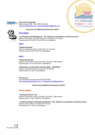 EEntretenimientos
13
Nuevo Cine Teatro Rex
Monte Caseros 266 –Tel: (0343) 4233222
-
Cinema 1 y 2
Coronel Pirán e Ituzangó.Tel: (0343) 4221424
-
www.cinerexparana.com nuevocineteatrorex@gmail.com
www.cinemascotoparana.com.ar cinemas1y2coto@gmail.com
Del Jueves 22 al Miércoles 28 de Enero 2015.-
“Los Pingüinos de Madagascar” - 3D - ¡Estreno en simultáneo con BuenosAires!
Género:Animación. Comedia.Aventura. // Duración: 91 minutos
Todos los días: 18:30, 20:15 y 22:00 Hs.- (Castellano)
“Relatos Salvajes”
Género: Suspenso; Drama. // Duración: 121 minutos
Todos los días: 20:00 y 22:30 Hs. (Castellano)
“6 Grandes Héroes”
Género:Animación;Acción; Comedia.// Duración: 108 minutos.
Todos los días: 18:15 y 20:30 Hs.- (Castellano)
“Alexander y un día Terrible, Horrible, Malo... ¡Muy Malo!”
Género: Comedia; Familiar.// Duración: 83 minutos
Todos los días: 22:30 Hs. (Castellano)
Del Jueves 22 al Miércoles 28 de Enero 2015
“6 Grandes Héroes”- 3D
Género:Animación.Acción. Comedia.// Duración: 108 minutos.
Todos los días: 17:00 y 19:00 Hs. (Castellano)
“La Dama de Negro 2: El Ángel de la Muerte” - 2D - ¡Estreno en simultáneo con BuenosAires!
Género: Drama;Terror.// Duración 90 minutos
Todos los días: 21:00 Hs. (Subtitulada)
Sala 1 Digital
Sala 2
Sala 3
Cinema 1 Digital
 