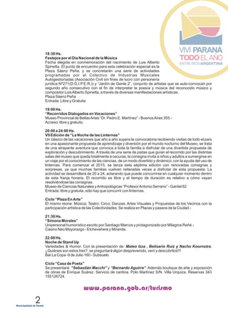 2
www.parana.gob.ar/turismo
18:30 Hs.
Festejos por el Día Nacional de la Música
Fecha elegida en conmemoración del nacimiento de Luis Alberto
Spinetta. El punto de encuentro para esta celebración especial es la
Plaza Sáenz Peña, y se concretarán una serie de actividades
programadas por el Colectivo de Industrias Musicales
Autogestionadas (Asociación Civil sin fines de lucro con personería
jurídica Nº271(D.G.I.P.E.R.)) y “Jardín de Gente 2”, conjunto de artistas que se auto-convocan por
segundo año consecutivo con el fin de interpretar la poesía y música del reconocido músico y
compositor LuisAlberto Spinetta, a través de diversas manifestaciones artísticas.
Plaza Sáenz Peña
Entrada: Libre y Gratuita
19:00 Hs.
“Recorridos Dialogados en Vacaciones”
Museo Provincial de BellasArtes “Dr. Pedro E. Martínez” - BuenosAires 355.-
Acceso: libre y gratuito.
20:00 a 24:00 Hs.
VII Edición de “La Noche de las Linternas”
Un clásico de las vacaciones que año a año supera la convocatoria recibiendo visitas de todo el país
en una apasionante propuesta de aprendizaje y diversión por el mundo nocturno del Museo, se trata
de una atrapante aventura que convoca a toda la familia a disfrutar de una divertida propuesta de
exploración y descubrimiento. A través de una serie de pistas que guían el recorrido por las distintas
salas del museo que queda totalmente a oscuras, la consigna invita a niños y adultos a sumergirse en
un viaje por el conocimiento de las ciencias, de un modo divertido y dinámico, con la ayuda del uso de
linternas. Para comenzar el 2015, se lanza esta séptima edición con renovadas consignas y
sorpresas, ya que muchas familias vuelven reiteradas veces a disfrutar de esta propuesta. La
actividad se desarrollará de 20 a 24, aclarando que puede concurrirse en cualquier momento dentro
de esta franja horaria. El recorrido es libre y el tiempo de duración es relativo a cómo vayan
resolviéndose las consignas.
Museo de Ciencias Naturales yAntropológicas “ProfesorAntonio Serrano” - Gardel 62
Entrada: libre y gratuita, sólo hay que concurrir con linternas.
Ciclo “Plaza EnArte”
El mismo reúne: Música; Teatro; Circo; Danzas; Artes Visuales y Propuestas de los Vecinos con la
participación artística de las Colectividades. Se realiza en Plazas y paseos de la Ciudad.-
21:30 Hs.
“Simona Morales”
Unipersonal humorístico escrito por Santiago Marcos y protagonizado por Milagros Reñé.-
Casino Neo Mayorazgo - Etchevehere y Miranda.
22:00 Hs.
Noche de Stand Up
Variedades & Humor. Con la presentación de: Mateo Izza , Belisario Ruiz y Nacho Koornstra.
¿Quiénes son estos tres?, se preguntará algún desprevenido, vení y descubrilos!!!
Bar La Copa -9 de Julio 160 - Subsuelo
Ciclo “Casa de Poeta”
Se presentará: “Sebastián Macchi” y “Bernardo Aguirre”. Además boutique de arte y exposición
de obras de Enrique Suárez. Servicio de cantina. Polo Martínez S/N. Villa Urquiza. Reservas 343
155126724.
 