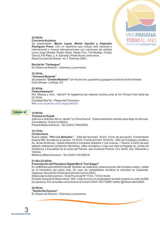 3
24Sábado 24
23:00 Hs.
ConciertoAcústico
Se presentarán: Mauro Leyes, Martín Aquilini y Alejandra
Rodríguez Pross. Con un repertorio que incluye rock nacional e
internacional y música latinoamericana con canciones de artistas
como Jorge Drexler, Rubén Rada, Heber Piriz, The Beatles, Charly
García, Fito Páez, L.A. Spinetta y PedroAznar, entre otros.
Resto Concert de Stroker -Av. F. Ramírez 3063.-
Recital de “Tardeagua”
ELSótano de Nicanor – Güemes y Laurencena
23:30 Hs.
“Amnesia Mutante”
Se presenta “Combo Mutante” con mucho son, guaracha y guaguanco toda la noche de fiesta.
Club Olimpia - La Rioja 153
23:45 Hs.
Fiesta Hawaiana”
Río, Música y Vos!... Aloha!!! Te regalamos las mejores noches junto al río! Chicas Free hasta las
02:30 Hs.
Complejo MaiTai – Playas delThompson
Info: www.facebook.com/ComplejoMaiTai
15:00 Hs.
Travesía en Kayak
Salimos a disfrutar del río, desde “La Toma Nueva”. Estacionamiento cerrado para dejar el vehículo.
Consultanos. Cupos Limitados.
Paraná MedioAventura –Tel: (0343) 155442055.
15:15 Hs.
Cicloturismo
Nueva salida: “Por Los Bañados”. Total del recorrido: 30 km. Punto de encuentro: Comandante
Espora 586. Sumate en el camino: 15:30 Hs. Frente al Cristo/ 16:00 Hs.- GNC de Crisólogo Larralde y
Av. de las Américas.- Salida Adherida a Campaña Solidaria // Las Cuevas – Paraná. A partir de este
sábado estaremos recibiendo Alimentos, útiles escolares y ropa que será entregada en Juntas de
Gobiernos y Escuelitas en la costa del Paraná, que involucra Paraná, Oro Verde, Dto. Diamante y
Victoria.
Médanos BikesAventura –Tel: (0343) 154 290016
21:00 a 23:00 Hs.
Presentación del Planetario Digital Móvil "Carl Sagan"
En el ‪#‎ObservatorioDeOroVerde‬. También se realizarán observaciones del cometa Lovejoy, visible
en el hemisferio por estos días. En caso de inestabilidad climática la actividad se suspende.
Organiza:Asociación Entrerriana deAstronomía (AEA).
ObservatorioAstronómico – Ruta Provincial Nº 11 Km. 10 Oro Verde
Entrada General al Observatorio: $20. Cada función en el planetario también tendrá un costo de $20
por persona. Por consultas comunicarse al número 0343-154173869 / twitter @ObservatorioAEA
22:00 Hs.
“Samba Na Esquina”
ELSótano de Nicanor – Güemes y Laurencena
 