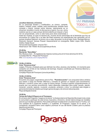 4
Jonathan Salomón, el Cómico
Es un personaje farolero y multifacético, es cómico, cantante,
bailarín, imitador, poeta, vedette, actor transformista, también hace
comedia y drama, maneja varios idiomas, básicamente es un
showman, el público, lo ama, le dice que es un genio.Asu vez, Jonny
sostiene que es un capo porque derrama talento por doquier y hace
reír sin proponérselo, como si esto fuera poco tiene enamorada a
todas las mujeres, la cosa no termina ahí, muchos de los personajes de la farándula que hoy se
encuentran en Carlos Paz o en Mar del Plata haciendo sus espectáculos han aprendido con él,
porqué Jonathan Salomón, el cómico, es un capo, les guste o no es el mejor.Actor: Santiago Marcos.
Dirección General: Vanesa Pressel. Asesoramiento en coreografía: Belén López Ortiz. Diseño
Gráfico: NadiaTeruel
Terraza del Club Español - Urquiza 722.-
Reservas al: 156-116055. No se suspende por lluvia.
23:45 Hs.
Recital de “Nene Malo”
Río, Música y Vos!...Te regalamos las mejores noches junto al río! Inicio del show 02:30 Hs.
Complejo MaiTai – Playas delThompson
Info: www.facebook.com/ComplejoMaiTai
10:00 a 12:00 Hs.
Ciclo “Paraná enArte”
Juegos, Pinturas y Grabado para que disfruten los niños, jóvenes y las familias. Un momento para
compartir con el Arte en las mañanas del domingo. Espacio coordinado por Florencia Albornoz y
Adriana Bruselario.-
Complejo Playas delThompson (zona de parrillas).-
10:00 a 12:00 Hs.
Ciclo “Paraná enArte”
Encuentro de juegos cooperativos para la Paz, “Puentencuentro” una propuesta lúdica artística
que estará a cargo de Pamela Villarraza y consiste en generar un espacio para encontrarnos,
disfrutar y construir juntos arte y juego al mismo tiempo. Construir jugando cooperativamente un
puente que nos permita encontrarnos, habrá diferentes materiales para poder hacerlo, atando,
cociendo, uniendo, tejiendo, cruzando, anudando, pintando y otros. La actividad está dirigida a
personas de todas las edades que tengan ganas de jugar y de conocer esta propuesta.
Playa de Bajada Grande
16:00 Hs.
Torneo de Fútbol 5 Playero en el Thompson.
En el marco del Programa "Juegos en la arena", la Subsecretaría de Deportes Municipal invita a toda
la comunidad a participar de este torneo masculino y femenino, donde habrá entrega de medallas
para los que resulten ganadores. Para poder participar se debe tener una edad mayor a 15 años, con
una cantidad de 5 jugadores titulares y 2 suplentes. El Programa “Juegos en la arena” y la
competición recreativa tiene como objetivo promover el uso del Borde Costero para la práctica
deportiva al aire libre.
Complejo Playas delThompson
25Domingo 25
 