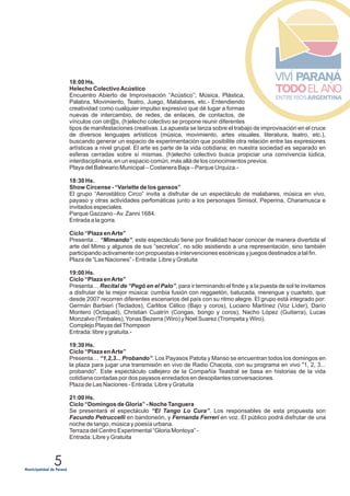 5
18:00 Hs.
Helecho ColectivoAcústico
Encuentro Abierto de Improvisación “Acústico”; Música, Plástica,
Palabra, Movimiento, Teatro, Juego, Malabares, etc.- Entendiendo
creatividad como cualquier impulso expresivo que dé lugar a formas
nuevas de intercambio, de redes, de enlaces, de contactos, de
vínculos con otr@s, (h)elecho colectivo se propone reunir diferentes
tipos de manifestaciones creativas. La apuesta se lanza sobre el trabajo de improvisación en el cruce
de diversos lenguajes artísticos (música, movimiento, artes visuales, literatura, teatro, etc.),
buscando generar un espacio de experimentación que posibilite otra relación entre las expresiones
artísticas a nivel grupal. El arte es parte de la vida cotidiana; en nuestra sociedad es separado en
esferas cerradas sobre sí mismas. (h)elecho colectivo busca propiciar una convivencia lúdica,
interdisciplinaria, en un espacio común, más allá de los conocimientos previos.
Playa del Balneario Municipal – Costanera Baja – Parque Urquiza.-
18:30 Hs.
Show Circense - “Variette de los gansos”
El grupo “Aerostático Circo” invita a disfrutar de un espectáculo de malabares, música en vivo,
payaso y otras actividades perfomáticas junto a los personajes Simisol, Peperina, Charamusca e
invitados especiales.
Parque Gazzano -Av. Zanni 1684.
Entrada a la gorra.
Ciclo “Plaza enArte”
Presenta… “Mimando”, este espectáculo tiene por finalidad hacer conocer de manera divertida el
arte del Mimo y algunos de sus “secretos”, no sólo asistiendo a una representación, sino también
participando activamente con propuestas e intervenciones escénicas y juegos destinados a tal fin.
Plaza de “Las Naciones” - Entrada: Libre y Gratuita
19:00 Hs.
Ciclo “Plaza enArte”
Presenta… Recital de “Pegó en el Palo”, para ir terminando el finde y a la puesta de sol te invitamos
a disfrutar de la mejor música: cumbia fusión con reggaetón, batucada, merengue y cuarteto, que
desde 2007 recorren diferentes escenarios del país con su ritmo alegre. El grupo está integrado por:
Germán Barbieri (Teclados), Carlitos Célico (Bajo y coros), Luciano Martínez (Voz Líder), Darío
Montero (Octapad), Christian Cuatrín (Congas, bongo y coros), Nacho López (Guitarra), Lucas
Monzalvo (Timbales),Yonas Bezerra (Wiro) y Noel Suarez (Trompeta y Wiro).
Complejo Playas delThompson
Entrada: libre y gratuita.-
19:30 Hs.
Ciclo “Plaza enArte”
Presenta… “1,2,3... Probando”. Los Payasos Patota y Manso se encuentran todos los domingos en
la plaza para jugar una transmisión en vivo de Radio Chacota, con su programa en vivo "1, 2, 3...
probando". Este espectáculo callejero de la Compañía Teastral se basa en historias de la vida
cotidiana contadas por dos payasos enredados en desopilantes conversaciones.
Plaza de Las Naciones - Entrada: Libre y Gratuita
21:00 Hs.
Ciclo “Domingos de Gloria” - Noche Tanguera
Se presentará el espectáculo “El Tango Lo Cura”. Los responsables de esta propuesta son
Facundo Petruccelli en bandoneón, y Fernanda Ferreri en voz. El público podrá disfrutar de una
noche de tango, música y poesía urbana.
Terraza del Centro Experimental “Gloria Montoya” -
Entrada: Libre y Gratuita
 