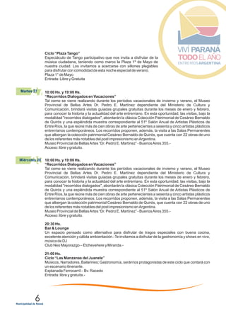 6
28Miércoles 28
Ciclo “Plaza Tango”
Espectáculo de Tango participativo que nos invita a disfrutar de la
música ciudadana, teniendo como marco la Plaza 1º de Mayo de
nuestra ciudad. Los invitamos a acercarse con sillones plegables
para disfrutar con comodidad de esta noche especial de verano.
Plaza 1° de Mayo
Entrada: Libre y Gratuita
10:00 Hs. y 19:00 Hs.
“Recorridos Dialogados en Vacaciones”
Tal como se viene realizando durante los períodos vacacionales de invierno y verano, el Museo
Provincial de Bellas Artes Dr. Pedro E. Martínez dependiente del Ministerio de Cultura y
Comunicación, brindará visitas guiadas grupales gratuitas durante los meses de enero y febrero,
para conocer la historia y la actualidad del arte entrerriano. En esta oportunidad, las visitas, bajo la
modalidad "recorridos dialogados", abordarán la clásica Colección Patrimonial de Cesáreo Bernaldo
de Quirós y una espléndida muestra correspondiente al 51º Salón Anual de Artistas Plásticos de
Entre Ríos, la que reúne más de cien obras de arte pertenecientes a sesenta y cinco artistas plásticos
entrerrianos contemporáneos. Los recorridos proponen, además, la visita a las Salas Permanentes
que albergan la colección patrimonial Cesáreo Bernaldo de Quirós, que cuenta con 22 obras de uno
de los referentes más notables del post impresionismo enArgentina.
Museo Provincial de BellasArtes “Dr. Pedro E. Martínez” - BuenosAires 355.-
Acceso: libre y gratuito.
10:00 Hs. y 19:00 Hs.
“Recorridos Dialogados en Vacaciones”
Tal como se viene realizando durante los períodos vacacionales de invierno y verano, el Museo
Provincial de Bellas Artes Dr. Pedro E. Martínez dependiente del Ministerio de Cultura y
Comunicación, brindará visitas guiadas grupales gratuitas durante los meses de enero y febrero,
para conocer la historia y la actualidad del arte entrerriano. En esta oportunidad, las visitas, bajo la
modalidad "recorridos dialogados", abordarán la clásica Colección Patrimonial de Cesáreo Bernaldo
de Quirós y una espléndida muestra correspondiente al 51º Salón Anual de Artistas Plásticos de
Entre Ríos, la que reúne más de cien obras de arte pertenecientes a sesenta y cinco artistas plásticos
entrerrianos contemporáneos. Los recorridos proponen, además, la visita a las Salas Permanentes
que albergan la colección patrimonial Cesáreo Bernaldo de Quirós, que cuenta con 22 obras de uno
de los referentes más notables del post impresionismo enArgentina.
Museo Provincial de BellasArtes “Dr. Pedro E. Martínez” - BuenosAires 355.-
Acceso: libre y gratuito.
20:30 Hs.
Bar & Lounge
Un espacio pensado como alternativa para disfrutar de tragos especiales con buena cocina,
excelente atención y cálida ambientación.-Te invitamos a disfrutar de la gastronomía y shows en vivo,
música de DJ
Club Neo Mayorazgo – Etchevehere y Miranda.-
21:00 Hs.
Ciclo “Las Manzanas del Juanele”
Músicos, Narradores, Bailarines; Gastronomía, serán los protagonistas de este ciclo que contará con
un escenario itinerante.
Explanada Ferrocarril – Bv. Racedo
Entrada: libre y gratuita.-
27Martes 27
 