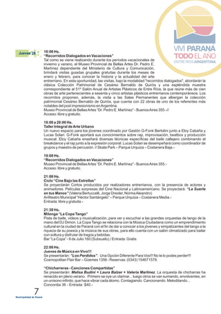 7
10:00 Hs.
“Recorridos Dialogados en Vacaciones”
Tal como se viene realizando durante los períodos vacacionales de
invierno y verano, el Museo Provincial de Bellas Artes Dr. Pedro E.
Martínez dependiente del Ministerio de Cultura y Comunicación,
brindará visitas guiadas grupales gratuitas durante los meses de
enero y febrero, para conocer la historia y la actualidad del arte
entrerriano. En esta oportunidad, las visitas, bajo la modalidad "recorridos dialogados", abordarán la
clásica Colección Patrimonial de Cesáreo Bernaldo de Quirós y una espléndida muestra
correspondiente al 51º Salón Anual de Artistas Plásticos de Entre Ríos, la que reúne más de cien
obras de arte pertenecientes a sesenta y cinco artistas plásticos entrerrianos contemporáneos. Los
recorridos proponen, además, la visita a las Salas Permanentes que albergan la colección
patrimonial Cesáreo Bernaldo de Quirós, que cuenta con 22 obras de uno de los referentes más
notables del post impresionismo enArgentina.
Museo Provincial de BellasArtes “Dr. Pedro E. Martínez” - BuenosAires 355.-//
Acceso: libre y gratuito.
18:00 a 20:00 Hs.
Taller Integral deArte Urbano
Un nuevo espacio para los jóvenes coordinado por Gastón G-Fonk Bertolini junto a Eloy Cabaña y
Lucas Solari. G-Fonk aportará sus conocimientos sobre rap, improvisación, beatbox y producción
musical. Eloy Cabaña enseñará diversas técnicas específicas del baile callejero combinando el
breakdance y el rap junto a la expresión corporal. Lucas Solari se desempeñará como coordinador de
grupos y maestro de percusión. // Skate Park – Parque Urquiza – Costanera Baja.-
19:00 Hs.
“Recorridos Dialogados en Vacaciones”
Museo Provincial de BellasArtes “Dr. Pedro E. Martínez” - BuenosAires 355.-
Acceso: libre y gratuito.
21:00 Hs.
Ciclo “Cine Bajo las Estrellas”
Se proyectarán Cortos producidos por realizadores entrerrianos, con la presencia de actores y
animadores. Películas sorpresas del Cine Nacional y Latinoamericano. Se proyectará: “La Suerte
en tus Manos” (Valeria Bertuccelli, Jorge Drexler, NormaAleandro)
Anfiteatro Municipal “Héctor Santángelo” – Parque Urquiza – Costanera Media.-
Entrada: libre y gratuita.-
21:30 Hs.
Milonga “La Copa Tango”
Pista de baile, videos y musicalización, para ver y escuchar a las grandes orquestas de tango de la
mano del DJ Dimon. La Copa Tango se relaciona con la Música Ciudadana como un emprendimiento
cultural en la ciudad de Paraná con el fin de dar a conocer a los jóvenes y simpatizantes del tango a la
riqueza de su poesía y la música de sus obras, para ello cuenta con un salón climatizado para bailar
con soltura y disfrutar de tragos y bebidas.
Bar “La Copa” - 9 de Julio 160 (Subsuelo)./ Entrada: Gratis
22:00 Hs.
Jueves de Música en Vivo!!!
Se presentarán: “Los Perdidos”. Una Opción Diferente Para Vos!!! No te lo podes perder!!!
Cosmopolitan Flair Bar – Güemes 1356 - Reservas: (0343) 154671579.
“Chicharreras - Canciones Compartidas”
Se presentarán: Melisa Budini + Laura Balzer + Valeria Martínez. La orquesta de chicharras ha
renacido en pleno verano. Primero se oye un clarinar... luego otros se van sumando, envolventes, en
un unísono infinito, que hace vibrar cada átomo. Contagiando. Cancionando. Meloditando...
Concordia 36 - Entrada: $40.-
29Jueves 29
 