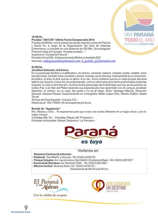 9
18:00 Hs.
Picadas “250 CVE” Ultima Fecha Campeonato 2014
Picadas de Motos, con la presencia de las mejores motos de Paraná
y Santa Fe, a cargo de la Organización del Club de Volantes
Entrerrianos, a competir en una distancia de 250 Mts. Se entregarán
Premios hasta el 3º puesto.Ya estas avisado...!
Autódromo “Ciudad de Paraná” -
Entrada Única $ 80 - Estacionamiento Motos custodiado $20
Informes: ,
22:00 Hs.
Jonathan Salomón, el Cómico
Es un personaje farolero y multifacético, es cómico, cantante, bailarín, imitador, poeta, vedette, actor
transformista, también hace comedia y drama, maneja varios idiomas, básicamente es un showman,
el público, lo ama, le dice que es un genio. A su vez, Jonny sostiene que es un capo porque derrama
talento por doquier y hace reír sin proponérselo, como si esto fuera poco tiene enamorada a todas las
mujeres, la cosa no termina ahí, muchos de los personajes de la farándula que hoy se encuentran en
Carlos Paz o en Mar del Plata haciendo sus espectáculos han aprendido con él, porqué Jonathan
Salomón, el cómico, es un capo, les guste o no es el mejor. Actor: Santiago Marcos. Dirección
General: Vanesa Pressel. Asesoramiento en coreografía: Belén López Ortiz. Diseño Gráfico: Nadia
Teruel
Terraza del Club Español - Urquiza 722.-
Reservas al: 156-116055. No se suspende por lluvia.
Recital de “Agapornis”
Río, Música y Vos!... Te esperamos para que vivas una noche diferente en un lugar único y con la
mejor música.
Complejp Mai Tai – Complejo Playas del Thompson.-
Entradas Anticipadas: Breyer Disquería / La Peruana.-
rodrigocazorla@hotmail.com d_pelado_p@hotmail.com
Visítenos en:
Nuestros Centros de Informes:
- Peatonal - San Martín y Urquiza -Tel: (0343) 4230183
- Parque Urquiza -Av. Laurencena y San Martín (Costanera Baja) -Tel: (0343) 4201837
- Terminal de Ómnibus -Av. Ramírez 2300 - Tel: (0343) 4201862
- Oficina Central - BuenosAires 132 - (0343) 4234107.-
Diariamente de 08:00 a 20:00 Hs.-
 