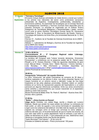 AGOSTO 2018
31 Agosto
1
Septiembre
“Cerveza y Tecnología”
El evento incluye diversas actividades de índole técnico y social que nuclean
a los actores mas relevantes del sector como productores cerveceros
artesanales de Argentina, investigadores, profesionales, estudiantes y
funcionarios públicos. Se expondrán las tecnologías que el Consejo Nacional
de Investigaciones Científicas y Técnicas (Conicet) tiene disponible para la
industria cervecera. La actividad es organizada por el Instituto Andino
Patagónico de Tecnologías Bilológicas y Geoambientales ( Ipatec, conicet,
Unco) junto al centro científico Tecnológico Conicet Santa Fe, Cerveceros
Artesanales E. Ríos, la Secretaría de Modernización del Estado, Ciencia y
Tecnología del Gobierno de Entre Ríos y la Universidad Nacional de E. Ríos
(Uner)
Viernes 31 - Auditorio de la Facultad de Ciencias Económicas de la UNER -
Urquiza 552
Sábado 1 - Laboratorios de Biología y Química de la Facultad de Ingeniería
de la UNER (Oro Verde)
http://www.conicet.gob.ar/cienciaycerveza
http://www.ipatec.conicet.gob.ar
Viernes 31 12:00 a 20:00 Hs.
Funcionalmente III - 3º Congreso Regional sobre Liderazgo,
Neurociencias y Coaching
La temática del Congreso será "Liderar tomando decisiones. Emociones
Conscientes" y contaremos con la presencia estelar del Dr. Daniel Lopez
Rosetti y el Sr. Horacio Elizondo. // Más los siguientes disertantes de gran
nivel: Manuel Sbdar / Ernesto Gore / Martin Reynoso / Victoria Gamboa /
Lidia Muradep.- // Más información y entradas disponibles en
www.sosayasociados.com o dirigir marketing@sosayasociados.com
Centro Provincial de Convenciones
20:00 Hs.
Inauguración "Inframundo" de Leandro Giménez
La serie “Inframundo” del artista Paranaense se compone de 38 óleos y
acrílicos realizados en los últimos 6 años. Las obras presentan figuras con
rasgos humanos en un entorno oscuro y aterrador. Luego de una larga
trayectoria en las artes plásticas provinciales, Giménez realizó un cambio
drástico en su forma de represención pasando del hiperrealismo a un estilo
personal con algunas referencias surrealistas. Entre sus obras encontramos
seres extraños y estremecedores que buscan trascender en el espectador
desde su visión más humana.
Museo Provincial de Bellas Artes “Dr. Pedro E. Martínez” - Buenos Aires 355.-
Acceso: libre y gratuito.
21:00 Hs.
“Bufón” - ¡Única función en Paraná!
Llega desde Córdoba, con Julieta Daga, escrita y dirigida por Luciano
Delprato. Desde que existen los reyes existen los bufones. La contracara de
todo poder, un cetro de juguete y una corona terminada en cascabeles los
ungen como los soberanos del estiércol. Una falta total de respeto por todo lo
sagrado los consagra cómo el hongo que corrompe la carne sellada y
solemne del statu quo, el recuerdo lacerante de que la muerte nos acecha, de
que todo viaja sobre su propia degradación hacia la entropía y que todo lo
sólido se desvanece en el aire. Y que justamente por eso, deberíamos estar
riéndonos a carcajadas frente a las fauces del abismo.
Teatro Municipal “3 de Febrero” – 25 de Junio 60
Entradas en boletería del teatro - Precio promocional: 150 pesos
 