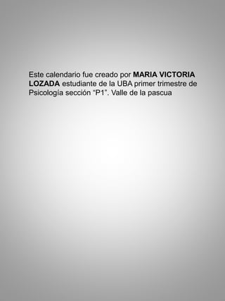 Este calendario fue creado por MARIA VICTORIA
LOZADA estudiante de la UBA primer trimestre de
Psicología sección “P1”. Valle de la pascua
 