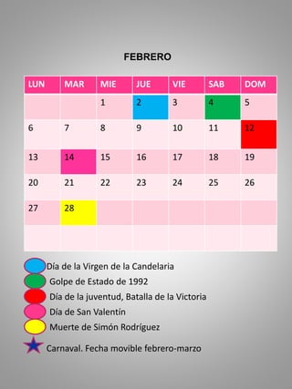 LUN MAR MIE JUE VIE SAB DOM
1 2 3 4 5
6 7 8 9 10 11 12
13 14 15 16 17 18 19
20 21 22 23 24 25 26
27 28
Día de la Virgen de la Candelaria
Golpe de Estado de 1992
Día de la juventud, Batalla de la Victoria
Día de San Valentín
Muerte de Simón Rodríguez
FEBRERO
Carnaval. Fecha movible febrero-marzo
 