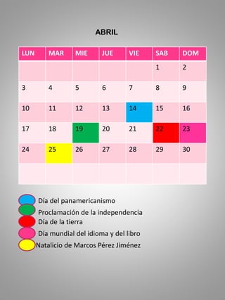 LUN MAR MIE JUE VIE SAB DOM
1 2
3 4 5 6 7 8 9
10 11 12 13 14 15 16
17 18 19 20 21 22 23
24 25 26 27 28 29 30
ABRIL
Día del panamericanismo
Proclamación de la independencia
Día de la tierra
Día mundial del idioma y del libro
Natalicio de Marcos Pérez Jiménez
 