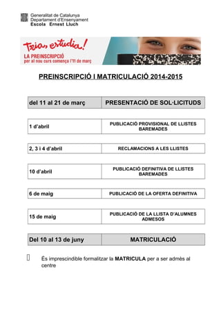 Generalitat de Catalunya
Departament d’Ensenyament
Escola Ernest Lluch

PREINSCRIPCIÓ I MATRICULACIÓ 2014-2015

del 11 al 21 de març

1 d’abril

2, 3 i 4 d’abril

PRESENTACIÓ DE SOL·LICITUDS

PUBLICACIÓ PROVISIONAL DE LLISTES
BAREMADES

RECLAMACIONS A LES LLISTES

10 d’abril

PUBLICACIÓ DEFINITIVA DE LLISTES
BAREMADES

6 de maig

PUBLICACIÓ DE LA OFERTA DEFINITIVA

15 de maig

PUBLICACIÓ DE LA LLISTA D’ALUMNES
ADMESOS

Del 10 al 13 de juny



MATRICULACIÓ

És imprescindible formalitzar la MATRICULA per a ser admès al
centre

 