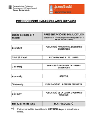 Generalitat de Catalunya
Departament d’Ensenyament
Escola Ernest Lluch
PREINSCRIPCIÓ I MATRICULACIÓ 2017-2018
del 23 de març al 4
d’abril
PRESENTACIÓ DE SOL·LICITUDS
(la tramesa de sol.licituds per Internet es pot fer fins a
les 24h. del dia 3 d’abril)
24 d’abril
PUBLICACIÓ PROVISIONAL DE LLISTES
BAREMADES
25 al 27 d’abril RECLAMACIONS A LES LLISTES
3 de maig
PUBLICACIÓ DEFINITIVA DE LLISTES
BAREMADES
4 de maig SORTEIG
30 de maig PUBLICACIÓ DE LA OFERTA DEFINITIVA
2 de juny
PUBLICACIÓ DE LA LLISTA D’ALUMNES
ADMESOS
Del 12 al 16 de juny MATRICULACIÓ
És imprescindible formalitzar la MATRICULA per a ser admès al
centre.
 