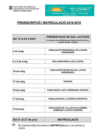 Generalitat de Catalunya
Departament d’Ensenyament
Escola Ernest Lluch
PREINSCRIPCIÓ I MATRICULACIÓ 2018-2019
del 13 al 24 d’abril
PRESENTACIÓ DE SOL·LICITUDS
(la tramesa de sol.licituds per Internet es pot fer fins a
les 24h. del dia 3 d’abril)
3 de maig
PUBLICACIÓ PROVISIONAL DE LLISTES
BAREMADES
4 a 8 de maig RECLAMACIONS A LES LLISTES
10 de maig
PUBLICACIÓ DEFINITIVA DE LLISTES
BAREMADES
11 de maig SORTEIG
15 de maig PUBLICACIÓ LLISTA ORDENADA SORTEIG
11 de juny PUBLICACIÓ DE LA OFERTA DEFINITIVA
12 de juny
PUBLICACIÓ DE LA LLISTA D’ALUMNES
ADMESOS I LLISTA D’ESPERA
Del 21 al 27 de juny MATRICULACIÓ
És imprescindible formalitzar la MATRICULA per a ser admès al
centre.
 