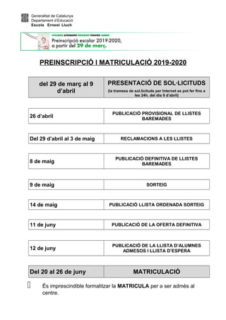 Generalitat de Catalunya
Departament d’Educació
Escola Ernest Lluch
PREINSCRIPCIÓ I MATRICULACIÓ 2019-2020
del 29 de març al 9
d’abril
PRESENTACIÓ DE SOL·LICITUDS
(la tramesa de sol.licituds per Internet es pot fer fins a
les 24h. del dia 9 d’abril)
26 d’abril
PUBLICACIÓ PROVISIONAL DE LLISTES
BAREMADES
Del 29 d’abril al 3 de maig RECLAMACIONS A LES LLISTES
8 de maig
PUBLICACIÓ DEFINITIVA DE LLISTES
BAREMADES
9 de maig SORTEIG
14 de maig PUBLICACIÓ LLISTA ORDENADA SORTEIG
11 de juny PUBLICACIÓ DE LA OFERTA DEFINITIVA
12 de juny
PUBLICACIÓ DE LA LLISTA D’ALUMNES
ADMESOS I LLISTA D’ESPERA
Del 20 al 26 de juny MATRICULACIÓ
 És imprescindible formalitzar la MATRICULA per a ser admès al
centre.
 