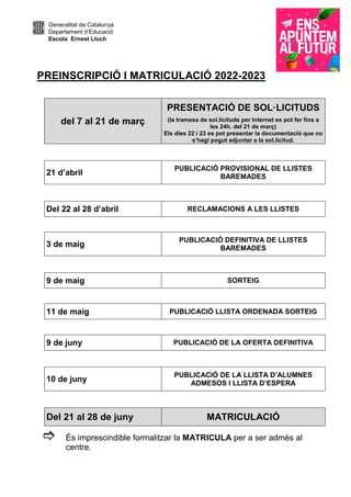 Generalitat de Catalunya
Departament d’Educació
Escola Ernest Lluch
PREINSCRIPCIÓ I MATRICULACIÓ 2022-2023
del 7 al 21 de març
PRESENTACIÓ DE SOL·LICITUDS
(la tramesa de sol.licituds per Internet es pot fer fins a
les 24h. del 21 de març)
Els dies 22 i 23 es pot presentar la documentació que no
s’hagi pogut adjuntar a la sol.licitud.
21 d’abril
PUBLICACIÓ PROVISIONAL DE LLISTES
BAREMADES
Del 22 al 28 d’abril RECLAMACIONS A LES LLISTES
3 de maig
PUBLICACIÓ DEFINITIVA DE LLISTES
BAREMADES
9 de maig SORTEIG
11 de maig PUBLICACIÓ LLISTA ORDENADA SORTEIG
9 de juny PUBLICACIÓ DE LA OFERTA DEFINITIVA
10 de juny
PUBLICACIÓ DE LA LLISTA D’ALUMNES
ADMESOS I LLISTA D’ESPERA
Del 21 al 28 de juny MATRICULACIÓ
És imprescindible formalitzar la MATRICULA per a ser admès al
centre.
 