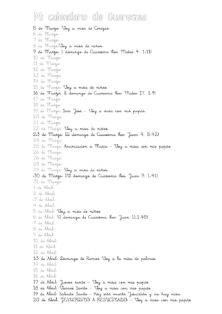 Mi calendario de Cuaresma
5 de Marzo: Voy a misa de Cenizas.
6 de Marzo:
7 de Marzo:
8 de Marzo:Voy a misa de niños.
9 de Marzo: I domingo de Cuaresma (leo: Mateo 4, 1-11)
10 de Marzo:
11 de Marzo:
12 de Marzo:
13 de Marzo:
14 de Marzo:
15 de Marzo: Voy a misa de niños.
16 de Marzo: II domingo de Cuaresma (leo: Mateo 17, 1-9)
17 de Marzo:
18 de Marzo:
19 de Marzo: San José ___ Voy a misa con mis papás
20 de Marzo:
21 de Marzo:
22 de Marzo: Voy a misa de niños.
23 de Marzo: III domingo de Cuaresma (leo: Juan 4, 5-42)
24 de Marzo:
25 de Marzo: Anunciación a María ___ Voy a misa con mis papás
26 de Marzo:
26 de Marzo:
28 de Marzo:
29 de Marzo: Voy a misa de niños.
30 de Marzo: IV domingo de Cuaresma (leo: Juan 9, 1-41)
31 de Marzo:
1 de Abril:
2 de Abril:
3 de Abril:
4 de Abril:
5 de Abril: Voy a misa de niños.
6 de Abril: V domingo de Cuaresma (leo: Juan 11,1-45)
7 de Abril:
8 de Abril:
9 de Abril:
10 de Abril:
11 de Abril:
12 de Abril:
13 de Abril: Domingo de Ramos Voy a la misa de palmas.
14 de Abril:
15 de Abril:
16 de Abril:
17 de Abril: Jueves santo ___ Voy a misa con mis papás
18 de Abril: Viernes Santo ___ Voy a misa con mis papás
19 de Abril: Sábado Santo ___ Hoy está muerto Jesucristo y no hay misa.
20 de Abril: JESUCRISTO A RESUCITADO ___ Voy a misa con mis papás

 