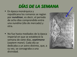 DÍAS DE LA SEMANADÍAS DE LA SEMANA
• En época monárquica y
republicana los romanos se regían
por nundinaenundinae, es decir, el periodo
de ocho días comprendido entre
una nundina (día de mercado) y
otra.
• No fue hasta mediados de la época
imperial en que se estableció la
semana de siete días, septimanaseptimana
(septem mane). Cada día se
dedicaba a un astro distinto, que, a
su vez, se consagraba a una
divinidad.
 