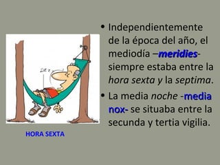 HORA SEXTA
• Independientemente
de la época del año, el
mediodía –meridiesmeridies-
siempre estaba entre la
hora sexta y la septima.
• La media noche -mediamedia
nox-nox- se situaba entre la
secunda y tertia vigilia.
 