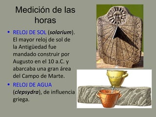 Medición de las
horas
• RELOJ DE SOL (solariumsolarium).
El mayor reloj de sol de
la Antigüedad fue
mandado construir por
Augusto en el 10 a.C. y
abarcaba una gran área
del Campo de Marte.
• RELOJ DE AGUA
(clepsydraclepsydra), de influencia
griega.
 