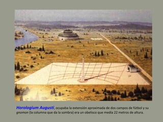Horologium Augusti, ocupaba la extensión aproximada de dos campos de fútbol y su
gnomon (la columna que da la sombra) era un obelisco que medía 22 metros de altura.
 