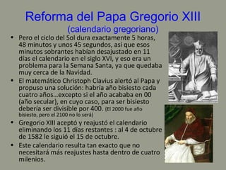Reforma del Papa Gregorio XIII
(calendario gregoriano)
• Pero el ciclo del Sol dura exactamente 5 horas,
48 minutos y unos 45 segundos, así que esos
minutos sobrantes habían desajustado en 11
días el calendario en el siglo XVI, y eso era un
problema para la Semana Santa, ya que quedaba
muy cerca de la Navidad.
• El matemático Christoph Clavius alertó al Papa y
propuso una solución: habría año bisiesto cada
cuatro años…excepto si el año acababa en 00
(año secular), en cuyo caso, para ser bisiesto
debería ser divisible por 400. (El 2000 fue año
bisiesto, pero el 2100 no lo será)
• Gregorio XIII aceptó y reajustó el calendario
eliminando los 11 días restantes : al 4 de octubre
de 1582 le siguió el 15 de octubre.
• Este calendario resulta tan exacto que no
necesitará más reajustes hasta dentro de cuatro
milenios.
 