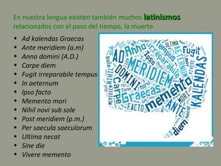 En nuestra lengua existen también muchos latinismoslatinismos
relacionados con el paso del tiempo, la muerte
• Ad kalendas Graecas
• Ante meridiem (a.m)
• Anno domini (A.D.)
• Carpe diem
• Fugit irreparabile tempus
• In aeternum
• Ipso facto
• Memento mori
• Nihil novi sub sole
• Post meridiem (p.m.)
• Per saecula saeculorum
• Ultima necat
• Sine die
• Vivere memento
 