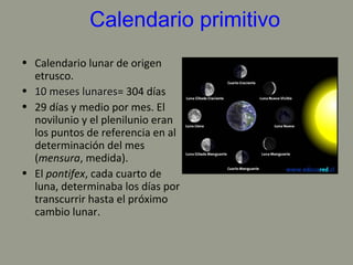 Calendario primitivo
• Calendario lunar de origen
etrusco.
• 10 meses lunares10 meses lunares= 304 días
• 29 días y medio por mes. El
novilunio y el plenilunio eran
los puntos de referencia en al
determinación del mes
(mensura, medida).
• El pontifex, cada cuarto de
luna, determinaba los días por
transcurrir hasta el próximo
cambio lunar.
 