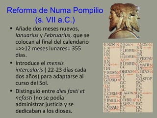 Reforma de Numa Pompilio
(s. VII a.C.)
• Añade dos meses nuevos,
IanuariusIanuarius yy FebruariusFebruarius,, que se
colocan al final del calendario
=>>12 meses lunares= 35512 meses lunares= 355
díasdías.
• Introduce el mensismensis
intercalarisintercalaris ( 22-23 días cada
dos años) para adaptarse al
curso del Sol.
• Distinguió entre dies fasti etdies fasti et
nefastinefasti (no se podía
administrar justicia y se
dedicaban a los dioses.
 