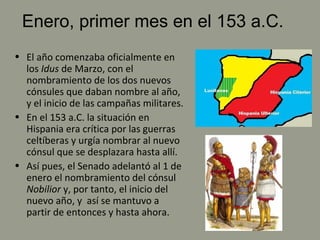 Enero, primer mes en el 153 a.C.
• El año comenzaba oficialmente en
los Idus de Marzo, con el
nombramiento de los dos nuevos
cónsules que daban nombre al año,
y el inicio de las campañas militares.
• En el 153 a.C. la situación en
Hispania era crítica por las guerras
celtíberas y urgía nombrar al nuevo
cónsul que se desplazara hasta allí.
• Así pues, el Senado adelantó al 1 de
enero el nombramiento del cónsul
Nobilior y, por tanto, el inicio del
nuevo año, y así se mantuvo a
partir de entonces y hasta ahora.
 