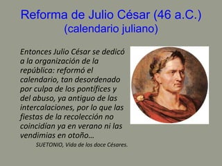 Reforma de Julio César (46 a.C.)
(calendario juliano)
Entonces Julio César se dedicó
a la organización de la
república: reformó el
calendario, tan desordenado
por culpa de los pontífices y
del abuso, ya antiguo de las
intercalaciones, por lo que las
fiestas de la recolección no
coincidían ya en verano ni las
vendimias en otoño…
SUETONIO, Vida de los doce Césares.
 