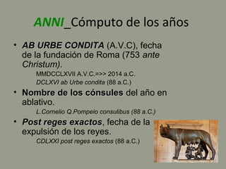 ANNI_Cómputo de los años
• AB URBE CONDITAAB URBE CONDITA (A.V.C), fecha
de la fundación de Roma (753 ante
Christum).
MMDCCLXVII A.V.C.=>> 2014 a.C.
DCLXVI ab Urbe condita (88 a.C.)
• Nombre de los cónsulesNombre de los cónsules del año en
ablativo.
L.Cornelio Q.Pompeio consulibus (88 a.C.)
• Post reges exactosPost reges exactos, fecha de la
expulsión de los reyes.
CDLXXI post reges exactos (88 a.C.)
 