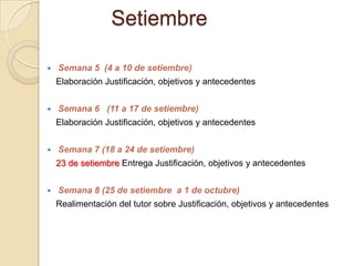 Setiembre
 Semana 5 (4 a 10 de setiembre)
Elaboración Justificación, objetivos y antecedentes
 Semana 6 (11 a 17 de setiembre)
Elaboración Justificación, objetivos y antecedentes
 Semana 7 (18 a 24 de setiembre)
23 de setiembre Entrega Justificación, objetivos y antecedentes
 Semana 8 (25 de setiembre a 1 de octubre)
Realimentación del tutor sobre Justificación, objetivos y antecedentes
 