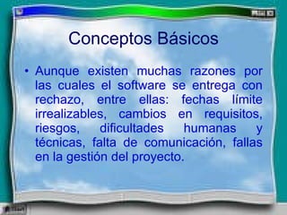Conceptos Básicos Aunque existen muchas razones por las cuales el software se entrega con rechazo, entre ellas: fechas límite irrealizables, cambios en requisitos, riesgos, dificultades humanas y técnicas, falta de comunicación, fallas en la gestión del proyecto. 