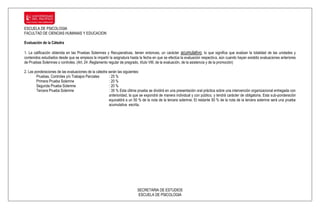 ESCUELA DE PSICOLOGIA
FACULTAD DE CIENCIAS HUMANAS Y EDUCACION

Evaluación de la Cátedra

1. La calificación obtenida en las Pruebas Solemnes y Recuperativas, tienen entonces, un carácter acumulativo, lo que significa que evalúan la totalidad de las unidades y
contenidos estudiados desde que se empieza la impartir la asignatura hasta la fecha en que se efectúa la evaluación respectiva, aún cuando hayan existido evaluaciones anteriores
de Pruebas Solemnes o controles. (Art. 24 .Reglamento regular de pregrado, título VIII, de la evaluación, de la asistencia y de la promoción)

2. Las ponderaciones de las evaluaciones de la cátedra serán las siguientes:
        Pruebas, Controles y/o Trabajos Parciales      : 25 %
        Primera Prueba Solemne                         : 20 %
        Segunda Prueba Solemne                         : 20 %
        Tercera Prueba Solemne                         : 35 % Esta última prueba se dividirá en una presentación oral práctica sobre una intervención organizacional entregada con
                                                       anterioridad, la que se expondrá de manera individual y con público, y tendrá carácter de obligatoria. Esta sub-ponderación
                                                       equivaldrá a un 50 % de la nota de la tercera solemne. El restante 50 % de la nota de la tercera solemne será una prueba
                                                       acumulativa escrita.




                                                                          SECRETARIA DE ESTUDIOS
                                                                          ESCUELA DE PSICOLOGIA
 