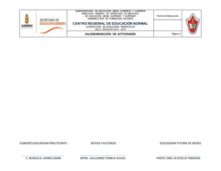 ELABORÓ EDUCADORA PRACTICANTE REVISOY AUTORIZO EDUCADORA TUTORA DE GRUPO
C. BLANCA A.JAIMES GAMA MTRO. GUILLERMO TEMELO AVILES PROFA.EMIL.IA CEDILLO TABOADA
SUBSECRETARÍA DE EDUCACIÓN MEDIA SUPERIOR Y SUPERIOR
DIRECCIÓN GENERAL DE OPERACIÓN DE SERVICIOS
DE EDUCACIÓN MEDIA SUPERIOR Y SUPERIOR
SUBDIRECCIÓN DE FORMACIÓN DOCENTE
CENTRO REGIONAL DE EDUCACIÓN NORMAL
LICENCIATURA EN EDUCACIÓN PREESCOLAR
CICLO ESCOLAR 2014 - 2015
Fecha de Elaboración:
CALENDARIZACIÓN DE ACTIVIDADES Página 2
 