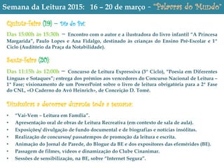 Semana da Leitura 2015: 16 – 20 de março - “Palavras do Mundo”
Quinta-feira (19) – Dia do Pai:
Das 15:00h às 15:30h – Encontro com o autor e a ilustradora do livro infantil “A Princesa
Margarida”, Paulo Lopes e Ana Fidalgo, destinado às crianças do Ensino Pré-Escolar e 1º
Ciclo (Auditório da Praça da Notabilidade).
Sexta-feira (20):
Das 11:15h às 12:00h – Concurso de Leitura Expressiva (3º Ciclo), “Poesia em Diferentes
Línguas e Sotaques”; entrega dos prémios aos vencedores do Concurso Nacional de Leitura –
1ª Fase; visionamento de um PowerPoint sobre o livro de leitura obrigatória para a 2ª Fase
do CNL, «O Caderno do Avô Heinrich», de Conceição D. Tomé.
Dînâmicas a decorrer durante toda a semana:
.
• “Vai-Vem – Leitura em Família”.
• Apresentação oral de obras de Leitura Recreativa (em contexto de sala de aula).
• Exposições/ divulgação de fundo documental e de biografias e notícias insólitas.
• Realização de concursos/ passatempos de promoção da leitura e escrita.
• Animação do Jornal de Parede, do Blogue da BE e dos expositores das efemérides (BE).
• Passagem de filmes, vídeos e dinamização do Clube Cinanimar.
• Sessões de sensibilização, na BE, sobre “Internet Segura”.
 