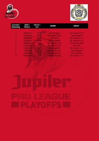 Journée /    Date /      Heure /
                                       HOME                  AWAY
Speeldag     Datum        Uur


    1       30/03/2013      20:00    Zulte Waregem       KSC Lokeren O.-Vl.
    2       5/04/2013       20:30   KSC Lokeren O.-Vl.    Club Brugge KV
    3       13/04/2013      20:00       KRC Genk         KSC Lokeren O.-Vl.
    4       17/04/2013      20:00    RSC Anderlecht      KSC Lokeren O.-Vl.
    5       20/04/2013      18:00   KSC Lokeren O.-Vl.   Standard de Liège
    6       27/04/2013      20:00   KSC Lokeren O.-Vl.       KRC Genk
    7       5/05/2013       18:00    Club Brugge KV      KSC Lokeren O.-Vl.
    8       11/05/2013      20:00   KSC Lokeren O.-Vl.    Zulte Waregem
    9       16/05/2013      20:30   KSC Lokeren O.-Vl.    RSC Anderlecht
   10       19/05/2013      14:30   Standard de Liège    KSC Lokeren O.-Vl.
 