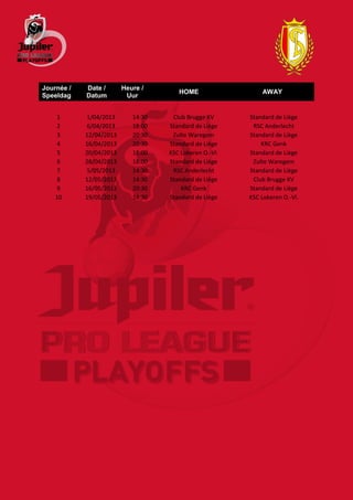 Journée /   Date /       Heure /
                                       HOME                  AWAY
Speeldag    Datum         Uur


     1      1/04/2013       14:30    Club Brugge KV      Standard de Liège
     2      6/04/2013       18:00   Standard de Liège     RSC Anderlecht
     3      12/04/2013      20:30    Zulte Waregem       Standard de Liège
     4      16/04/2013      20:30   Standard de Liège        KRC Genk
     5      20/04/2013      18:00   KSC Lokeren O.-Vl.   Standard de Liège
     6      28/04/2013      18:00   Standard de Liège     Zulte Waregem
     7      5/05/2013       14:30    RSC Anderlecht      Standard de Liège
     8      12/05/2013      14:30   Standard de Liège     Club Brugge KV
     9      16/05/2013      20:30       KRC Genk         Standard de Liège
    10      19/05/2013      14:30   Standard de Liège    KSC Lokeren O.-Vl.
 