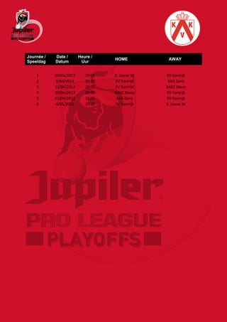 Journée /   Date /       Heure /
                                    HOME            AWAY
Speeldag    Datum         Uur


    1       30/03/2013      20:00   K. Lierse SK   KV Kortrijk
    2       6/04/2013       20:00   KV Kortrijk     KAA Gent
    3       13/04/2013      20:00   KV Kortrijk    RAEC Mons
    4       20/04/2013      20:00   RAEC Mons      KV Kortrijk
    5       27/04/2013      20:00    KAA Gent      KV Kortrijk
    6       4/05/2013       20:00   KV Kortrijk    K. Lierse SK
 