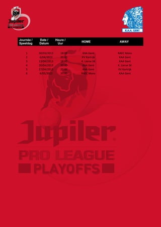 Journée /   Date /       Heure /
                                    HOME            AWAY
Speeldag    Datum         Uur


    1       30/03/2013      18:00    KAA Gent      RAEC Mons
    2       6/04/2013       20:00   KV Kortrijk     KAA Gent
    3       13/04/2013      18:00   K. Lierse SK    KAA Gent
    4       20/04/2013      20:00    KAA Gent      K. Lierse SK
    5       27/04/2013      20:00    KAA Gent      KV Kortrijk
    6       4/05/2013       20:00   RAEC Mons       KAA Gent
 