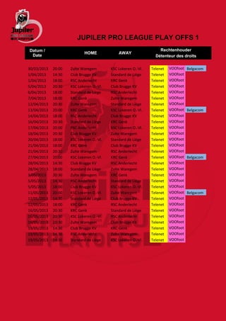JUPILER PRO LEAGUE PLAY OFFS 1
Datum /                                                            Rechtenhouder
                            HOME              AWAY
 Date                                                            Détenteur des droits


30/03/2013   20:00   Zulte Waregem        KSC Lokeren O.-Vl.   Telenet   VOOfoot   Belgacom
1/04/2013    14:30   Club Brugge KV       Standard de Liège    Telenet   VOOfoot
1/04/2013    18:00   RSC Anderlecht       KRC Genk             Telenet   VOOfoot
5/04/2013    20:30   KSC Lokeren O.-Vl.   Club Brugge KV       Telenet   VOOfoot
6/04/2013    18:00   Standard de Liège    RSC Anderlecht       Telenet   VOOfoot
7/04/2013    18:00   KRC Genk             Zulte Waregem        Telenet   VOOfoot
12/04/2013   20:30   Zulte Waregem        Standard de Liège    Telenet   VOOfoot
13/04/2013   20:00   KRC Genk             KSC Lokeren O.-Vl.   Telenet   VOOfoot   Belgacom
14/04/2013   18:00   RSC Anderlecht       Club Brugge KV       Telenet   VOOfoot
16/04/2013   20:30   Standard de Liège    KRC Genk             Telenet   VOOfoot
17/04/2013   20:00   RSC Anderlecht       KSC Lokeren O.-Vl.   Telenet   VOOfoot
18/04/2013   20:30   Club Brugge KV       Zulte Waregem        Telenet   VOOfoot
20/04/2013   18:00   KSC Lokeren O.-Vl.   Standard de Liège    Telenet   VOOfoot
21/04/2013   18:00   KRC Genk             Club Brugge KV       Telenet   VOOfoot
21/04/2013   20:30   Zulte Waregem        RSC Anderlecht       Telenet   VOOfoot
27/04/2013   20:00   KSC Lokeren O.-Vl.   KRC Genk             Telenet   VOOfoot   Belgacom
28/04/2013   14:30   Club Brugge KV       RSC Anderlecht       Telenet   VOOfoot
28/04/2013   18:00   Standard de Liège    Zulte Waregem        Telenet   VOOfoot
3/05/2013    20:30   Zulte Waregem        KRC Genk             Telenet   VOOfoot
5/05/2013    14:30   RSC Anderlecht       Standard de Liège    Telenet   VOOfoot
5/05/2013    18:00   Club Brugge KV       KSC Lokeren O.-Vl.   Telenet   VOOfoot
11/05/2013   20:00   KSC Lokeren O.-Vl.   Zulte Waregem        Telenet   VOOfoot   Belgacom
12/05/2013   14:30   Standard de Liège    Club Brugge KV       Telenet   VOOfoot
12/05/2013   18:00   KRC Genk             RSC Anderlecht       Telenet   VOOfoot
16/05/2013   20:30   KRC Genk             Standard de Liège    Telenet   VOOfoot
16/05/2013   20:30   KSC Lokeren O.-Vl.   RSC Anderlecht       Telenet   VOOfoot
16/05/2013   20:30   Zulte Waregem        Club Brugge KV       Telenet   VOOfoot
19/05/2013   14:30   Club Brugge KV       KRC Genk             Telenet   VOOfoot
19/05/2013   14:30   RSC Anderlecht       Zulte Waregem        Telenet   VOOfoot
19/05/2013   14:30   Standard de Liège    KSC Lokeren O.-Vl.   Telenet   VOOfoot
 