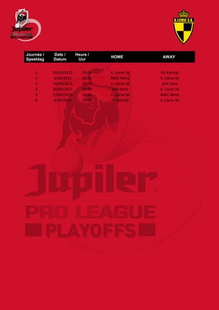 Journée /   Date /       Heure /
                                    HOME            AWAY
Speeldag    Datum         Uur


    1       30/03/2013      20:00   K. Lierse SK   KV Kortrijk
    2       6/04/2013       20:00   RAEC Mons      K. Lierse SK
    3       13/04/2013      18:00   K. Lierse SK    KAA Gent
    4       20/04/2013      20:00    KAA Gent      K. Lierse SK
    5       27/04/2013      20:00   K. Lierse SK   RAEC Mons
    6       4/05/2013       20:00   KV Kortrijk    K. Lierse SK
 