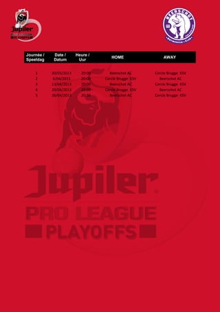 Journée /    Date /      Heure /
                                      HOME                 AWAY
Speeldag     Datum        Uur


    1       30/03/2013     20:00     Beerschot AC      Cercle Brugge KSV
    2        6/04/2013     20:00   Cercle Brugge KSV     Beerschot AC
    3       13/04/2013     20:00     Beerschot AC      Cercle Brugge KSV
    4       20/04/2013     20:00   Cercle Brugge KSV     Beerschot AC
    5       26/04/2013     20:30     Beerschot AC      Cercle Brugge KSV
 