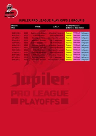 JUPILER PRO LEAGUE PLAY OFFS 2 GROUP B
Datum /                                                          Rechtenhouder /
                          HOME                  AWAY
Date                                                             Détenteur des droites

30/03/2013   20:00   Oud-Heverlee Leuven    Waasland - Beveren   Telenet   VOOfoot   Belgacom
30/03/2013   20:00     YR KV Mechelen       Sporting Charleroi   Telenet   VOOfoot   Belgacom
6/04/2013    20:00    Sporting Charleroi   Oud-Heverlee Leuven   Telenet   VOOfoot   Belgacom
6/04/2013    20:00    Waasland - Beveren     YR KV Mechelen      Telenet   VOOfoot   Belgacom
13/04/2013   20:00   Oud-Heverlee Leuven     YR KV Mechelen      Telenet   VOOfoot   Belgacom
13/04/2013   20:00    Sporting Charleroi    Waasland - Beveren   Telenet   VOOfoot   Belgacom
20/04/2013   20:00    Waasland - Beveren    Sporting Charleroi   Telenet   VOOfoot   Belgacom
20/04/2013   20:00     YR KV Mechelen      Oud-Heverlee Leuven   Telenet   VOOfoot   Belgacom
27/04/2013   20:00   Oud-Heverlee Leuven    Sporting Charleroi   Telenet   VOOfoot   Belgacom
27/04/2013   20:00     YR KV Mechelen       Waasland - Beveren   Telenet   VOOfoot   Belgacom
4/05/2013    20:00    Sporting Charleroi     YR KV Mechelen      Telenet   VOOfoot   Belgacom
4/05/2013    20:00    Waasland - Beveren   Oud-Heverlee Leuven   Telenet   VOOfoot   Belgacom
 