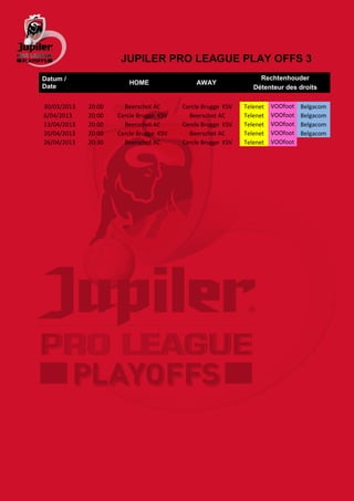 JUPILER PRO LEAGUE PLAY OFFS 3
Datum /                                                           Rechtenhouder
                        HOME                 AWAY
Date                                                            Détenteur des droits

30/03/2013   20:00     Beerschot AC      Cercle Brugge KSV   Telenet   VOOfoot   Belgacom
6/04/2013    20:00   Cercle Brugge KSV     Beerschot AC      Telenet   VOOfoot   Belgacom
13/04/2013   20:00     Beerschot AC      Cercle Brugge KSV   Telenet   VOOfoot   Belgacom
20/04/2013   20:00   Cercle Brugge KSV     Beerschot AC      Telenet   VOOfoot   Belgacom
26/04/2013   20:30     Beerschot AC      Cercle Brugge KSV   Telenet   VOOfoot
 
