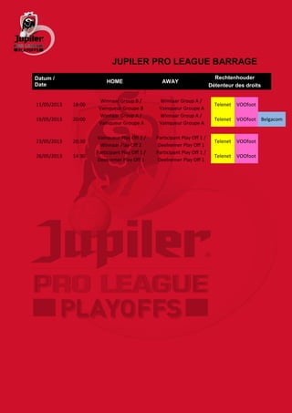 JUPILER PRO LEAGUE BARRAGE
Datum /                                                                      Rechtenhouder
                          HOME                    AWAY
Date                                                                       Détenteur des droits

                       Winnaar Group B /         Winnaar Group A /
11/05/2013   18:00                                                           Telenet   VOOfoot
                      Vainqueur Groupe B         Vainqueur Groupe A
                       Winnaar Group A /         Winnaar Group A /
18/05/2013   20:00                                                           Telenet   VOOfoot Belgacom
                      Vainqueur Groupe A         Vainqueur Groupe A

                     Vainqueur Play Off 2 /     Participant Play Off 1 /
23/05/2013   20:30                                                           Telenet   VOOfoot
                       Winnaar Play Off 2        Deelnemer Play Off 1
                     Participant Play Off 1 /   Participant Play Off 1 /
26/05/2013   14:30                                                           Telenet   VOOfoot
                      Deelnemer Play Off 1       Deelnemer Play Off 1
 