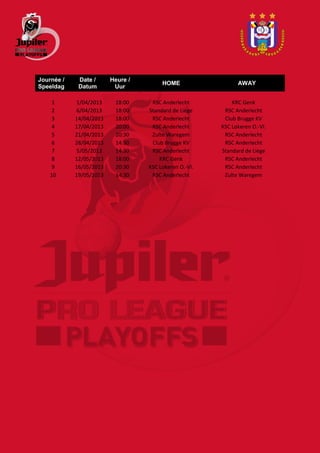 Journée /    Date /      Heure /
                                        HOME                  AWAY
Speeldag     Datum        Uur

     1      1/04/2013     18:00     RSC Anderlecht          KRC Genk
     2      6/04/2013     18:00    Standard de Liège     RSC Anderlecht
     3      14/04/2013    18:00     RSC Anderlecht       Club Brugge KV
     4      17/04/2013    20:00     RSC Anderlecht      KSC Lokeren O.-Vl.
     5      21/04/2013    20:30     Zulte Waregem        RSC Anderlecht
     6      28/04/2013    14:30     Club Brugge KV       RSC Anderlecht
     7      5/05/2013     14:30     RSC Anderlecht      Standard de Liège
     8      12/05/2013    18:00        KRC Genk          RSC Anderlecht
     9      16/05/2013    20:30    KSC Lokeren O.-Vl.    RSC Anderlecht
    10      19/05/2013    14:30     RSC Anderlecht       Zulte Waregem
 